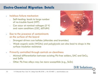 Electro-Chemical Migration: Details
                                                                elapsed time
 o    Insidious failure mechanism                                  12 sec.
      o   Self-healing: leads to large number
          of no-trouble-found (NTF)
      o   Can occur at nominal voltages (5 V)
          and room conditions (25C, 60%RH)

 o    Due to the presence of contaminants
      on the surface of the board
      o   Strongest drivers are halides (chlorides and bromides)
      o   Weak organic acids (WOAs) and polyglycols can also lead to drops in the
          surface insulation resistance

 o    Primarily controlled through controls on cleanliness
      o   Minimal differentiation between existing Pb-free solders, SAC and SnCu,
          and SnPb
      o   Other Pb-free alloys may be more susceptible (e.g., SnZn)


 50                                                                                   50
                                                                                    50
 