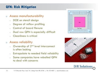 QFN: Risk Mitigation

o    Assess manufacturability
     o   DOE on stencil design
     o   Degree of reflow profiling
     o   Control of board flexure
     o   Dual row QFN is especially difficult
     o   Cleanliness is critical

o    Assess reliability
     o   Ownership of 2nd level interconnect
         is often lacking
     o   Extrapolate to needed field reliability
     o   Some companies have reballed QFN
         to deal with concerns


52
                                                   52
 