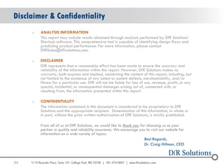 Disclaimer & Confidentiality
     o   ANALYSIS INFORMATION
         This report may include results obtained through analysis performed by DfR Solutions‟
         Sherlock software. This comprehensive tool is capable of identifying design flaws and
         predicting product performance. For more information, please contact
         DfRSales@dfrsolutions.com.

     o   DISCLAIMER
         DfR represents that a reasonable effort has been made to ensure the accuracy and
         reliability of the information within this report. However, DfR Solutions makes no
         warranty, both express and implied, concerning the content of this report, including, but
         not limited to the existence of any latent or patent defects, merchantability, and/or
         fitness for a particular use. DfR will not be liable for loss of use, revenue, profit, or any
         special, incidental, or consequential damages arising out of, connected with, or
         resulting from, the information presented within this report.

     o   CONFIDENTIALITY
         The information contained in this document is considered to be proprietary to DfR
         Solutions and the appropriate recipient. Dissemination of this information, in whole or
         in part, without the prior written authorization of DfR Solutions, is strictly prohibited.

         From all of us at DfR Solutions, we would like to thank you for choosing us as your
         partner in quality and reliability assurance. We encourage you to visit our website for
         information on a wide variety of topics.
                                                                       Best Regards,
                                                                       Dr. Craig Hillman, CEO



54
 