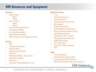 DfR Resources and Equipment
Electrical                                     Material Analysis
o    Oscilloscopes                             o   X-ray
        o   Digital                            o   Acoustic Microscopy
        o   Analog                             o   Infrared Camera
o       Curve Tracers                          o   Metallographic Preparation
        o   Digital
                                               o   Stereoscope
        o   Analog
                                               o   Optical Microscope
o       Partial Discharge Detector
                                               o   Scanning Electron Microscope
o       Capacitance Meters
                                               o   Energy Dispersive Spectroscopy
o       Low Resistance Meters
                                               o   Ion Chromatography
o       High Resistance Meters
                                               o   FTIR (Solid / Film / Liquid)
o       High Voltage Power Supplies (Hi-Pot)
                                               o   Thermomechanical Analyzer
                                               o   SQUID Microscopy
Testing
                                               o   Xray Diffraction
o    HALT
                                               o   Focused Ion Beam Imaging
o    Temperature Cycling
                                               o   XPS
o    Thermal Shock
o    Temperature/Humidity
                                               Other
o    Vibration
                                               o   Circuit Simulation
o    Mechanical Shock / Drop Tower
                                               o   Finite Element Analysis (FEA)
o    Mixed Flowing Gas
                                               o   Computational Fluid Dynamics
o    Salt Spray
                                               o   Reliability Prediction (Physics of Failure)
o    Capacitor Testing (Ripple Current)


    7
 