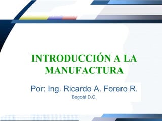 INTRODUCCIÓN A LA MANUFACTURA Por: Ing. Ricardo A. Forero R. Bogotá D.C. 