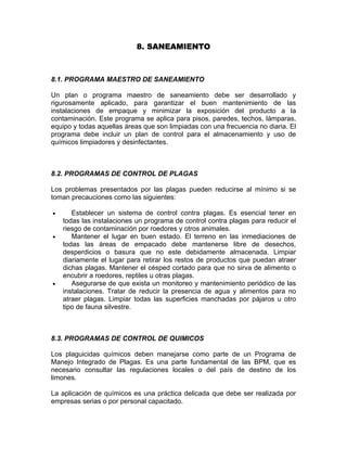8. SANEAMIENTO
8.1. PROGRAMA MAESTRO DE SANEAMIENTO
Un plan o programa maestro de saneamiento debe ser desarrollado y
rigurosamente aplicado, para garantizar el buen mantenimiento de las
instalaciones de empaque y minimizar la exposición del producto a la
contaminación. Este programa se aplica para pisos, paredes, techos, lámparas,
equipo y todas aquellas áreas que son limpiadas con una frecuencia no diaria. El
programa debe incluir un plan de control para el almacenamiento y uso de
químicos limpiadores y desinfectantes.
8.2. PROGRAMAS DE CONTROL DE PLAGAS
Los problemas presentados por las plagas pueden reducirse al mínimo si se
toman precauciones como las siguientes:
• Establecer un sistema de control contra plagas. Es esencial tener en
todas las instalaciones un programa de control contra plagas para reducir el
riesgo de contaminación por roedores y otros animales.
• Mantener el lugar en buen estado. El terreno en las inmediaciones de
todas las áreas de empacado debe mantenerse libre de desechos,
desperdicios o basura que no este debidamente almacenada. Limpiar
diariamente el lugar para retirar los restos de productos que puedan atraer
dichas plagas. Mantener el césped cortado para que no sirva de alimento o
encubrir a roedores, reptiles u otras plagas.
• Asegurarse de que exista un monitoreo y mantenimiento periódico de las
instalaciones. Tratar de reducir la presencia de agua y alimentos para no
atraer plagas. Limpiar todas las superficies manchadas por pájaros u otro
tipo de fauna silvestre.
8.3. PROGRAMAS DE CONTROL DE QUIMICOS
Los plaguicidas químicos deben manejarse como parte de un Programa de
Manejo Integrado de Plagas. Es una parte fundamental de las BPM, que es
necesario consultar las regulaciones locales o del país de destino de los
limones.
La aplicación de químicos es una práctica delicada que debe ser realizada por
empresas serias o por personal capacitado.
 