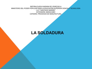 REPÚBLICA BOLIVARIANA DE VENEZUELA
MINISTERIO DEL PODER POPULAR PARA LA EDUCACIÓN SUPERIOR CIENCIA Y TECNOLOGÍA
I.U.P “SANTIAGO MARIÑO”
EXTENSIÓN: MARACAIBO
CATEDRA: PROCESOS DE MANUFACTURA.
LA SOLDADURA
 