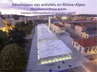 Développez vos activités en Rhône-Alpes Manufacture Plaine Achille Campus métropolitain et quartier créatif  Pôle Créatif Rhône Alpes  – Tel : 04 77 34 48 08 – Fax : 0800 106 030 –  [email_address]   