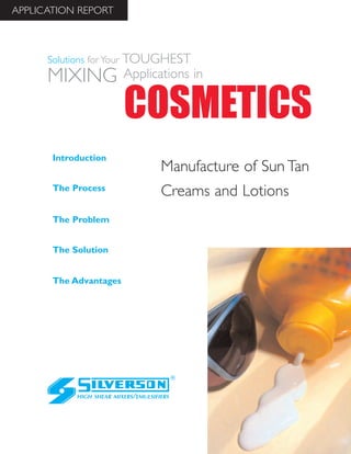 Manufacture of Sun Tan
Creams and Lotions
The Advantages
Introduction
The Process
The Problem
The Solution
HIGH SHEAR MIXERS/EMULSIFIERS
COSMETICS
Solutions for Your TOUGHEST
MIXING Applications in
APPLICATION REPORT
 