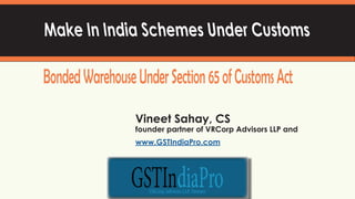 1
Make In India Schemes Under Customs
BondedWarehouseUnderSection65ofCustomsAct
Vineet Sahay, CS
founder partner of VRCorp Advisors LLP and
www.GSTIndiaPro.com
 