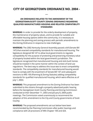 CITY OF GEORGETOWN ORDINANCE NO. 2004 - 
__ 
AN ORDINANCE RELATED TO THE AMENDMENT OF THE 
GEORGETOWN/SCOTT COUNTY ZONING ORDINANCE REGARDING 
QUALIFIED MANUFACTURED HOUSING AND RELATED COMPATIBILITY 
STANDARDS 
WHEREAS: In order to provide for the orderly development of property, 
the maintenance of property values, and to provide for suitable and 
affordable housing options within the community, it is necessary to 
maintain the planning and zoning process with periodic amendments to 
the Zoning Ordinance in response to new challenges; 
WHEREAS: The 2002 Kentucky General Assembly passed a bill (Senate Bill 
147) that enacted compatibility standards for manufactured housing. The 
legislature designed SB 147 to allow local governments to regulate 
compatibility for the purpose of protecting and preserving monetary value 
of property located within the local government’s jurisdiction. The 
legislature recognized that manufactured housing and stick built homes 
should be treated in the same manner within the context of land use 
regulations. The best way to address this issue was to enact compatibility 
standards. The compatibility standards for manufactured housing would 
have to comply with the enactment of Senate Bill 147 and subsequent 
revisions to KRS 100 (Planning & Zoning Statutes) adding compatibility 
standards for qualified manufactured housing, which were effective as of 
July 1, 2003; 
WHEREAS: This proposed amendment to the Zoning Ordinance has been 
submitted to the citizens through a properly advertised public hearing 
before the Georgetown-Scott County Planning and Zoning Commission 
conducted at their December 11, 2003 and January 8, 2004 public 
meetings. The Commission voted unanimously to recommend the 
adoption of this amendment to the City and County governments of Scott 
County; 
WHEREAS: The proposed amendments set out below have been 
recommended by the Planning Commission after public hearings and 
compliance with all provisions of KRS Chapter 100 and 424. 
 
