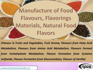 www.entrepreneurindia.co
(Flavour in Fruits and Vegetables, Fruit Aroma, Flavours from Fatty Acid
Metabolism, Flavours from Amino Acid Metabolism, Flavours Formed
from Carbohydrate Metabolism, Flavour Formation from Cysteine
Suifoxide, Flavour Formation from Glucosinolates, Flavour of Vanilla)
 