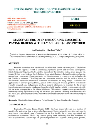 International Journal of Civil Engineering and Technology (IJCIET), ISSN 0976 – 6308 (Print),
ISSN 0976 – 6316(Online), Volume 6, Issue 4, April (2015), pp. 46-54 © IAEME
55
MANUFACTURE OF INTERLOCKING CONCRETE
PAVING BLOCKS WITH FLY ASH AND GLASS POWDER
Joel Santhosh1
, Ravikant Talluri2
1
Technical Engineer, Department of Research & Development, CONSENT L.L.C Dubai – U.A.E
2
Associate Professor, Department of Civil Engineering, M.V.J College of Engineering, Bangalore
ABSTRACT
Problems associated with construction site have been known for many years. Construction
industry has to support a world of continuing population growth and economic development.
Interlocking concrete paving blocks are ideal materials on the footpaths, parking areas, gardens, etc.
for easy laying, better look and finish. But now being adopted extensively in different uses where the
conventional construction of pavement using hot bituminous mix or cement concrete technology is
not feasible or desirable. The rising costs of construction materials and the need to adhere to
sustainability, alternative construction techniques and materials are being sought. To increase the
applications of concrete paving blocks, greater understanding of products produced with locally
available materials and indigenously produced mineral admixtures is essential. In the present
investigation, concrete paving blocks may be produced with locally available cement, aggregates, fly
ash and waste glass powder as the mineral admixture. Different mix proportions are prepared using
cement replaced by equal quantity of fly ash and waste glass powder. The study indicated that fly ash
and waste glass powder can effectively be used as cement replacement without substantial change in
strength.
Keywords: Abrasion Resistance, Concrete Paving Blocks, Fly Ash, Glass Powder, Strength.
1. INTRODUCTION
Interlocking Concrete Paving Blocks (ICPB) has been extensively used in a number of
countries for quite some time as a specialized problem-solving technique for providing pavement in
areas where conventional types of construction are less durable due to many operational and
environmental constraints. Interlocking concrete paving block technology has been introduced in
India in construction, a decade ago, for specific requirement viz. footpaths, parking areas, gardens,
INTERNATIONAL JOURNAL OF CIVIL ENGINEERING AND
TECHNOLOGY (IJCIET)
ISSN 0976 – 6308 (Print)
ISSN 0976 – 6316(Online)
Volume 6, Issue 4, April (2015), pp. 55-64
© IAEME: www.iaeme.com/Ijciet.asp
Journal Impact Factor (2015): 9.1215 (Calculated by GISI)
www.jifactor.com
IJCIET
©IAEME
 