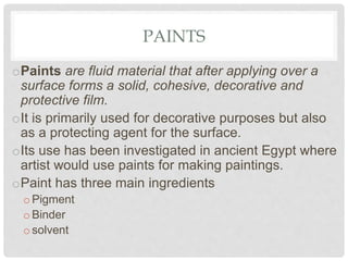 PAINTS
oPaints are fluid material that after applying over a
surface forms a solid, cohesive, decorative and
protective film.
oIt is primarily used for decorative purposes but also
as a protecting agent for the surface.
oIts use has been investigated in ancient Egypt where
artist would use paints for making paintings.
oPaint has three main ingredients
oPigment
oBinder
osolvent
 