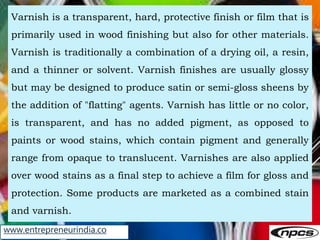www.entrepreneurindia.co
Varnish is a transparent, hard, protective finish or film that is
primarily used in wood finishin...