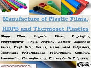 www.entrepreneurindia.co
Manufacture of Plastic Films,
HDPE and Thermoset Plastics
(Bopp Films, Polyester Films, Polyolefins,
Polypropylene, Vinyls, Polyvinyl Acetate, Expanded
Films, Vinyl Ester Resins, Unsaturated Polyesters,
Thermoset Polyurethanes, Polyurethane Coatings,
Lamination, Thermoforming, Thermoplastic Polymers)
 
