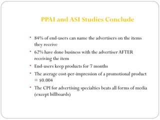 PPAI and ASI Studies Conclude 
• 84% of end-users can name the advertisers on the items 
they receive 
• 62% have done business with the advertiser AFTER 
receiving the item 
• End-users keep products for 7 months 
• The average cost-per-impression of a promotional product 
= $0.004 
• The CPI for advertising specialties beats all forms of media 
(except billboards) 
 
