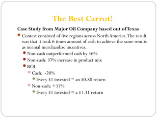 The Best Carrot! 
Case Study from Major Oil Company based out of Texas 
Contest consisted of five regions across North America. The result 
was that it took 6 times amount of cash to achieve the same results 
as normal merchandise incentives. 
Non-cash outperformed cash by 46% 
Non-cash: 37% increase in product mix 
ROI 
Cash: -20% 
Every $1 invested = an $0.80 return 
Non-cash: +31% 
Every $1 invested = a $1.31 return 
 