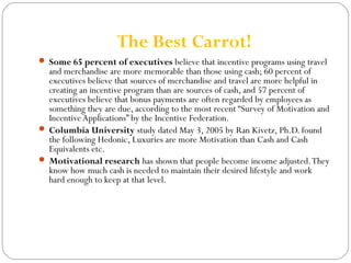 The Best Carrot! 
 Some 65 percent of executives believe that incentive programs using travel 
and merchandise are more memorable than those using cash; 60 percent of 
executives believe that sources of merchandise and travel are more helpful in 
creating an incentive program than are sources of cash, and 57 percent of 
executives believe that bonus payments are often regarded by employees as 
something they are due, according to the most recent “Survey of Motivation and 
Incentive Applications” by the Incentive Federation. 
 Columbia University study dated May 3, 2005 by Ran Kivetz, Ph.D. found 
the following Hedonic, Luxuries are more Motivation than Cash and Cash 
Equivalents etc. 
 Motivational research has shown that people become income adjusted. They 
know how much cash is needed to maintain their desired lifestyle and work 
hard enough to keep at that level. 
 