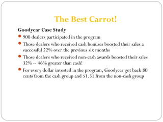 The Best Carrot! 
Goodyear Case Study 
900 dealers participated in the program 
Those dealers who received cash bonuses boosted their sales a 
successful 22% over the previous six months 
Those dealers who received non-cash awards boosted their sales 
32% -- 46% greater than cash! 
For every dollar invested in the program, Goodyear got back 80 
cents from the cash group and $1.31 from the non-cash group 
 