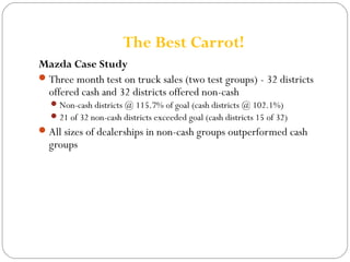 The Best Carrot! 
Mazda Case Study 
Three month test on truck sales (two test groups) - 32 districts 
offered cash and 32 districts offered non-cash 
Non-cash districts @ 115.7% of goal (cash districts @ 102.1%) 
21 of 32 non-cash districts exceeded goal (cash districts 15 of 32) 
All sizes of dealerships in non-cash groups outperformed cash 
groups 
 