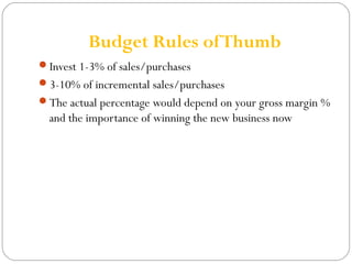 Budget Rules of Thumb 
Invest 1-3% of sales/purchases 
3-10% of incremental sales/purchases 
The actual percentage would depend on your gross margin % 
and the importance of winning the new business now 
 