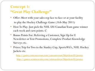 Concept 1: 
“Great Play Challenge” 
• Offer: Meet with your sales rep face to face or at your facility 
to play the Hockey Challenge Game ( Feb-May 2011) 
• How To Play: Just pick the NHL US/Canadian Team game winner 
each week and earn points. C 
• Bonus Points For: Referring a Customer, Sign Up for E 
Newsletter or Text Promotions, Complete Product Knowledge 
Surveys etc. 
• Prizes: Trip for Two to the Stanley Cup, SportsWii’s, NHL Hockey 
Jackets etc. 
http://games.vancouversun.com/vancouversun/hkpickem10/promo 
http://games.senatorsextra.com/ottawacitizen/hkpickem10/promo 
 