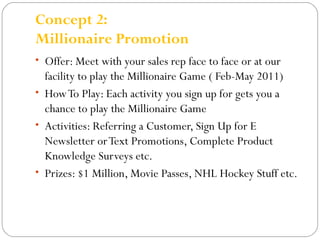 Concept 2: 
Millionaire Promotion 
• Offer: Meet with your sales rep face to face or at our 
facility to play the Millionaire Game ( Feb-May 2011) 
• How To Play: Each activity you sign up for gets you a 
chance to play the Millionaire Game 
• Activities: Referring a Customer, Sign Up for E 
Newsletter or Text Promotions, Complete Product 
Knowledge Surveys etc. 
• Prizes: $1 Million, Movie Passes, NHL Hockey Stuff etc. 
 