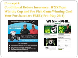 Concept 4: 
Conditional Rebate Insurance: If XX Team 
Win the Cup and You Pick Game Winning Goal 
Your Purchases are FREE ( Feb-May 2011) 
 