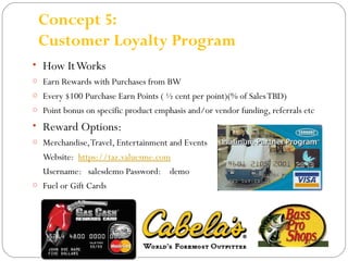 Concept 5: 
Customer Loyalty Program 
• How It Works 
o Earn Rewards with Purchases from BW 
o Every $100 Purchase Earn Points ( ½ cent per point)(% of Sales TBD) 
o Point bonus on specific product emphasis and/or vendor funding, referrals etc 
• Reward Options: 
o Merchandise, Travel, Entertainment and Events 
Website: https://taz.valuesme.com 
Username: salesdemo Password: demo 
o Fuel or Gift Cards 
 