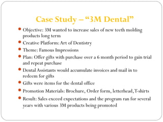 Case Study – “3M Dental” 
Objective: 3M wanted to increase sales of new teeth molding 
products long term 
Creative Platform: Art of Dentistry 
Theme: Famous Impressions 
Plan: Offer gifts with purchase over a 6 month period to gain trial 
and repeat purchase 
Dental Assistants would accumulate invoices and mail in to 
redeem for gifts 
Gifts were items for the dental office 
Promotion Materials: Brochure, Order form, letterhead, T-shirts 
Result: Sales exceed expectations and the program ran for several 
years with various 3M products being promoted 
 