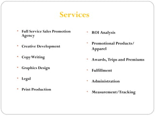 Services 
• Full Service Sales Promotion 
Agency 
• Creative Development 
• Copy Writing 
• Graphics Design 
• Legal 
• Print Production 
• ROI Analysis 
• Promotional Products/ 
Apparel 
• Awards, Trips and Premiums 
• Fulfillment 
• Administration 
• Measurement/Tracking 
 