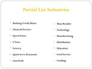 Partial List Industries 
• Banking/Credit Union 
• Financial Services 
• Sports Teams 
• C Store 
• Grocery 
• Quick Serve Restaurant 
• Non Profit 
• Mass Retailer 
• Technology 
• Manufacturing 
• Distribution 
• Education 
• Food Service 
• Vending 
 