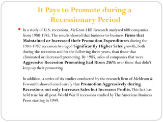 It Pays to Promote during a 
Recessionary Period 
 In a study of U.S. recessions, McGraw-Hill Research analyzed 600 companies 
from 1980-1985. The results showed that business-to-business Firms that 
Maintained or Increased their Promotion Expenditures during the 
1981-1982 recession Averaged Significantly Higher Sales growth, both 
during the recession and for the following three years, than those that 
eliminated or decreased promoting. By 1985, sales of companies that were 
Aggressive Recession Promoting had Risen 256% over those that didn't 
keep up their promoting. 
In addition, a series of six studies conducted by the research firm of Meldrum & 
Fewsmith showed conclusively that Promotion Aggressively during 
Recessions not only Increases Sales but Increases Profits. This fact has 
held true for all post-World War II recessions studied by The American Business 
Press starting in 1949. 
 