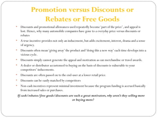 Promotion versus Discounts or 
Rebates or Free Goods 
• Discounts and promotional allowances used repeatedly become ‘part of the price’, and appeal is 
lost. Hence, why many automobile companies have gone to a everyday price versus discounts or 
rebates 
• A true incentive provides not only an inducement, but adds excitement, interest, drama and a sense 
of urgency. 
• Discounts often mean ‘giving away’ the product and ‘doing this a new way’ each time develops into a 
vicious cycle. 
• Discounts simply cannot generate the appeal and motivation as can merchandise or travel awards. 
• A dealer or distributor accustomed to buying on the basis of discounts is vulnerable to your 
competitors’ inducements. 
• Discounts are often passed on to the end-user at a lower retail price. 
• Discounts can be easily matched by competitors 
• Non-cash incentives represent minimal investment because the program funding is accrued basically 
from increased sales or purchases. 
If cash/rebates/free goods/discounts are such a great motivators, why aren’t they selling more 
or buying more? 
 