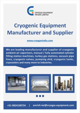 +91-9824108734 amrish-iwi@cryogas-equipment.com|
Cryogenic Equipment
Manufacturer and Supplier
www.cryogasindia.com
We are leading manufacturer and supplier of cryogenic
ambient air vaporizers, manual / fully automated cylinder
filling station machines, turkey gas stations, vacuum pipe
lines, cryogenic valves, pumping skid, cryogenic tanks,
cryocoolers and many more to industries.
 