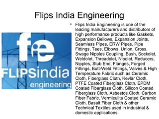 Flips India Engineering
         
             Flips India Engineering is one of the
             leading manufacturers and distributors of
             high performance products like Gaskets,
             Expansion Bellows, Expansion Joints,
             Seamless Pipes, ERW Pipes, Pipe
             Fittings, Tees, Elbows, Union, Cross,
             Swage Nipples Coupling, Bush, Sockolet,
             Weldolet, Threadolet, Nipolet, Reducers,
             Nipples, Stub End, Flanges, Forged
             Fittings, Butt-Weld Fittings, Valves & High
             Temperature Fabric such as Ceramic
             Cloth, Fiberglass Cloth, Kevlar Cloth,
             PTFE Coated Fiberglass Cloth, EPDM
             Coated Fiberglass Cloth, Silicon Coated
             Fiberglass Cloth, Asbestos Cloth, Carbon
             Fiber Fabric, Vermiculite Coated Ceramic
             Cloth, Basalt Fiber Cloth & other
             Technical Textiles used in industrial &
             domestic applications.
 