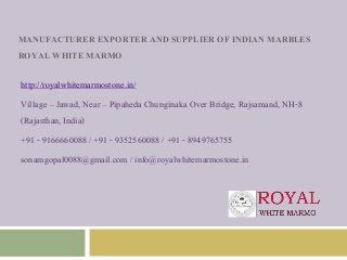 MANUFACTURER EXPORTER AND SUPPLIER OF INDIAN MARBLES
ROYAL WHITE MARMO
http://royalwhitemarmostone.in/
Village – Jawad, Near – Pipaheda Chunginaka Over Bridge, Rajsamand, NH-8
(Rajasthan, India)
+91 - 9166660088 / +91 - 9352560088 / +91 - 8949765755
sonamgopal0088@gmail.com / info@royalwhitemarmostone.in
 