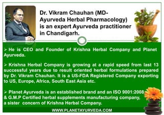  Krishna Herbal Company is growing at a rapid speed from last 13
successful years due to result oriented herbal formulations prepared
by Dr. Vikram Chauhan. It is a US-FDA Registered Company exporting
to US, Europe, Africa, South East Asia etc.
 Planet Ayurveda is an established brand and an ISO 9001:2008
& G.M.P Certified herbal supplements manufacturing company,
a sister concern of Krishna Herbal Company.
Dr. Vikram Chauhan (MD-
Ayurveda Herbal Pharmacology)
is an expert Ayurveda practitioner
in Chandigarh.
WWW.PLANETAYURVEDA.COM
 He is CEO and Founder of Krishna Herbal Company and Planet
Ayurveda.
 