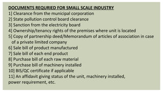 DOCUMENTS REQURIED FOR SMALL SCALE INDUSTRY
1] Clearance from the municipal corporation
2] State pollution control board clearance
3] Sanction from the electricity board
4] Ownership/tenancy rights of the premises where unit is located
5] Copy of partnership deed/Memorandum of articles of association in case 
   of a private limited company
6] Sale bill of product manufactured
7] Sale bill of each end product
8] Purchase bill of each raw material
9] Purchase bill of machinery installed
10] BIS/QC certificate if applicable
11] An affidavit giving status of the unit, machinery installed,                     
power requirement, etc.
 