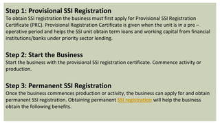 Step 1: Provisional SSI Registration
To obtain SSI registration the business must first apply for Provisional SSI Registration
Certificate (PRC). Provisional Registration Certificate is given when the unit is in a pre –
operative period and helps the SSI unit obtain term loans and working capital from financial
institutions/banks under priority sector lending.
Step 2: Start the Business
Start the business with the provisional SSI registration certificate. Commence activity or
production.
Step 3: Permanent SSI Registration
Once the business commences production or activity, the business can apply for and obtain
permanent SSI registration. Obtaining permanent SSI registration will help the business
obtain the following benefits.
 