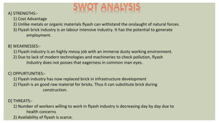 A] STRENGTHS:-
1) Cost Advantage
2) Unlike metals or organic materials flyash can withstand the onslaught of natural forces.
3) Flyash brick industry is an labour intensive industry. It has the potential to generate
employment.
B] WEAKNESSES:-
1) Flyash industry is an highly messy job with an immerse dusty working environment.
2) Due to lack of modern technologies and machineries to check pollution, flyash
Industry does not posses that eagerness in common man eyes.
C] OPPURTUNITIES:-
1) Flyash industry has now replaced brick in infrastructure development
2) Flyash is an good raw material for bricks. Thus it can substitute brick during
construction.
D] THREATS:-
1) Number of workers willing to work in flyash industry is decreasing day by day due to
health concerns
2) Availability of flyash is scarce.
 