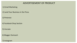 ADVERTISEMENT OF PRODUCT
1) Email Marketing
2) Land Your Business in the Press
3) Pinterest
4) Facebook Shop Section
5) Uncrate
6) Blogger Outreach
7) Instagram
 