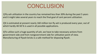 CONCLUSION
1]Fly ash utilization in the country has remained less than 30% during the past 5 years
and it might take several years to reach the final goal of cent percent utilization.
2]It is estimated at present nearly 160 million ton fly ash is produced every year, out of
which hardly 40-50 % is used in all possible applications.
3]To utilize such a huge quantity of ash, we have to take necessary actions from
government side and from nongovernment side for utilisation point of view.
Manufacturing of flyash bricks is a safe method for disposing flyash.
 