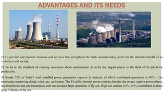 1] To provide and promote business and services that strengthens the brick manufacturing sector for the ultimate benefit of its
customers and society.
2] To be in the forefront of creating awareness about environment, & to be the largest player in the field of fly-ash brick
production.
3] Nearly 73% of India’s total installed power generation capacity is thermal, of which coal-based generation is 90% – the
remaining comprising diesel, wind, gas, and steam. The 85 utility thermal power stations, besides the several captive power plants,
use bituminous and sub-bituminous coal and produce large quantities of fly ash. High ash content (30%–50%) contributes to these
large volumes of fly ash
 