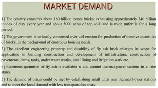 1] The country consumes about 180 billion tonnes bricks, exhausting approximately 340 billion
tonnes of clay every year and about 5000 acres of top soil land is made unfertile for a long
period.
2] The government is seriously concerned over soil erosion for production of massive quantities
of bricks, in the background of enormous housing needs.
3] The excellent engineering property and durability of fly ash brick enlarges its scope for
application in building construction and development of infrastructure, construction of
pavements, dams, tanks, under water works, canal lining and irrigation work etc.
4] Enormous quantities of fly ash is available in and around thermal power stations in all the
states.
5] The demand of bricks could be met by establishing small units near thermal Power stations
and to meet the local demand with less transportation costs.
MARKET DEMANDMARKET DEMAND
 