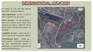 GEOGRAPHICAL LOCATIONGEOGRAPHICAL LOCATION
For setting up a fly ash brick industry
these factors should be adhered:-
Land requirement - at least 1.5 acre of
land is required to set up a plant
Factory location – fly ash generally is
found near thermal power plant. Thus
setting up an industry within 60 -70 km
radius nearby a thermal power plant is an
advantage.
Availability of water – ample amount of
water is required for running this industry
Environmental issues – setting up a
factory nearby a residential township or
any other manufacturing industry is
prohibited, as it generates huge dust and
smoke and pollutes the air.
 