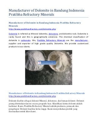 Manufacturer of Dolomite in Bandung Indonesia
Pratibha Refractory Minerals
Manufacturer of Dolomite in Bandung Indonesia Pratibha Refractory
Minerals
http://www.pratibharefractory.com/dolomite.php
Dolomite is referred as Mineral dolomite, dolostone, and dolomite rock. Dolomite is
rarely found and this is geographically extensive. The chemical classification of
dolomite is carbonate. We, Pratibha Refractory Minerals are the manufacturer,
supplier and exporter of high grade quality Dolomite. We provide customized
products to our clients.
Manufacturer of Dolomite in Bandung Indonesia Pratibha Refractory Minerals
http://www.pratibharefractory.com/dolomite.php
Dolomit disebut sebagai dolomit Mineral, dolostone, dan batuan dolomit. Dolomit
jarang ditemukan dan ini secara geografis luas. Klasifikasi kimia dolomit adalah
karbonat. Kami, Pratibha Refractory Mineral adalah produsen, pemasok dan
pengekspor Dolomit kualitas kelas tinggi. Kami menyediakan produk yang
disesuaikan untuk klien kami.
 