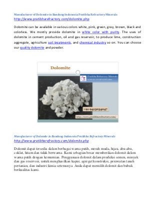 Manufacturer of Dolomite in Bandung Indonesia Pratibha Refractory Minerals
http://www.pratibharefractory.com/dolomite.php
Dolomite can be available in various colors white, pink, green, gray, brown, black and
colorless. We mostly provide dolomite in white color with purity. The uses of
dolomite in cement production, oil and gas reservoir, to produce lime, construction
aggregate, agriculture soil treatments, and chemical industry so on. You can choose
our quality dolomite and powder.
Manufacturer of Dolomite in Bandung Indonesia Pratibha Refractory Minerals
http://www.pratibharefractory.com/dolomite.php
Dolomit dapat tersedia dalam berbagai warna putih, merah muda, hijau, abu-abu,
coklat, hitam dan tidak berwarna. Kami sebagian besar memberikan dolomit dalam
warna putih dengan kemurnian. Penggunaan dolomit dalam produksi semen, minyak
dan gas reservoir, untuk menghasilkan kapur, agregat konstruksi, perawatan tanah
pertanian, dan industri kimia seterusnya. Anda dapat memilih dolomit dan bubuk
berkualitas kami.
 