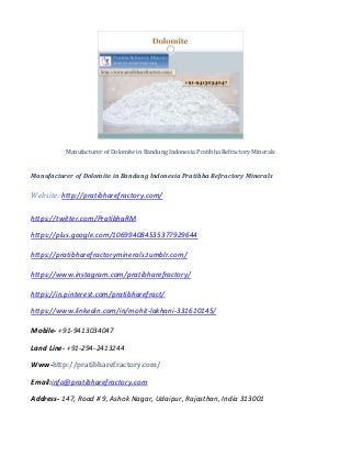 Manufacturer of Dolomite in Bandung Indonesia Pratibha Refractory Minerals
Manufacturer of Dolomite in Bandung Indonesia Pratibha Refractory Minerals
Website: http://pratibharefractory.com/
https://twitter.com/PratibhaRM
https://plus.google.com/106994084535377929644
https://pratibharefractoryminerals.tumblr.com/
https://www.instagram.com/pratibharefractory/
https://in.pinterest.com/pratibharefract/
https://www.linkedin.com/in/mohit-lakhani-331610145/
Mobile- +91-9413034047
Land Line- +91-294-2413244
Www-http://pratibharefractory.com/
Email:info@pratibharefractory.com
Address- 147, Road # 9, Ashok Nagar, Udaipur, Rajasthan, India 313001
 