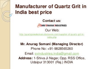Manufacturer of Quartz Grit in
India best price
Contact us:
Our Web:
http://quartzpowdermanufacturers.com/supplier-of-quartz-grit-in-
india.php
Mr. Anurag Somani (Managing Director)
Phone No: +91-9828565260
Email: svindustries.india@gmail.com
Address: 1-Shiva Ji Nagar, Opp. RSS Office,
Udaipur 313001 (Raj.) INDIA
 