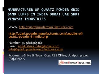 MANUFACTURER OF QUARTZ POWDER GRID
SAND LUMPS IN INDIA DUBAI UAE SHRI
VINAYAK INDUSTRIES
WWW- http://quartzpowdermanufacturers.com
http://quartzpowdermanufacturers.com/supplier-of-
quartz-powder-in-india.php
Number- 91-9828565260
Email: svindustries.india@gmail.com
info@quartzpowdermanufacturers.com
Address: 1-Shiva Ji Nagar, Opp. RSS Office, Udaipur 313001
(Raj.) INDIA
 