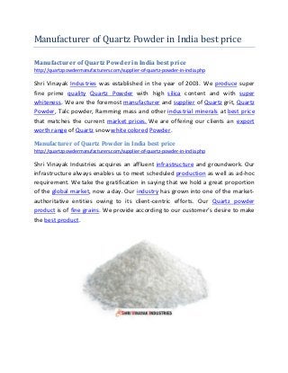 Manufacturer of Quartz Powder in India best price
Manufacturer of Quartz Powder in India best price
http://quartzpowdermanufacturers.com/supplier-of-quartz-powder-in-india.php
Shri Vinayak Industries was established in the year of 2003. We produce super
fine prime quality Quartz Powder with high silica content and with super
whiteness. We are the foremost manufacturer and supplier of Quartz grit, Quartz
Powder, Talc powder, Ramming mass and other industrial minerals at best price
that matches the current market prices. We are offering our clients an export
worth range of Quartz snow white colored Powder.
Manufacturer of Quartz Powder in India best price
http://quartzpowdermanufacturers.com/supplier-of-quartz-powder-in-india.php
Shri Vinayak Industries acquires an affluent infrastructure and groundwork. Our
infrastructure always enables us to meet scheduled production as well as ad-hoc
requirement. We take the gratification in saying that we hold a great proportion
of the global market, now a day. Our industry has grown into one of the market-
authoritative entities owing to its client-centric efforts. Our Quartz powder
product is of fine grains. We provide according to our customer’s desire to make
the bestproduct.
 