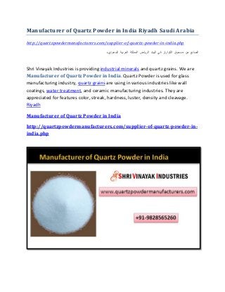Manufacturer of Quartz Powder in India Riyadh Saudi Arabia
http://quartzpowdermanufacturers.com/supplier-of-quartz-powder-in-india.php
‫الصانع‬‫من‬‫مسحوق‬‫الكوارتز‬‫في‬‫الهند‬‫الرياض‬‫المملكة‬‫العربية‬‫السعودي‬‫ة‬
Shri Vinayak Industries is providing industrial minerals and quartz grains. We are
Manufacturer of Quartz Powder in India. Quartz Powder is used for glass
manufacturing industry, quartz grains are using in various industries like wall
coatings, water treatment, and ceramic manufacturing industries. They are
appreciated for features color, streak, hardness, luster, density and cleavage.
Riyadh
Manufacturer of Quartz Powder in India
http://quartzpowdermanufacturers.com/supplier-of-quartz-powder-in-
india.php
 
